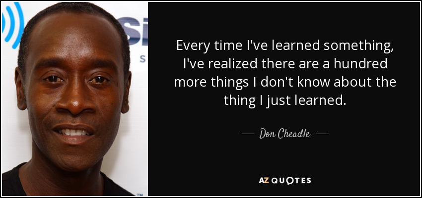 Every time I've learned something, I've realized there are a hundred more things I don't know about the thing I just learned. - Don Cheadle