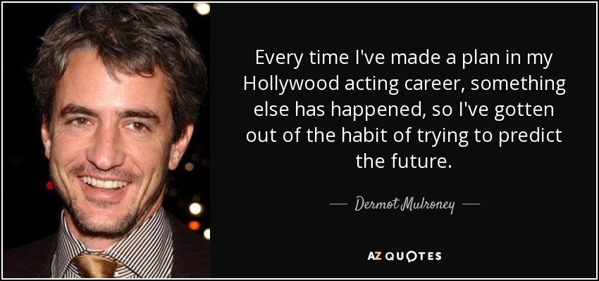 Every time I've made a plan in my Hollywood acting career, something else has happened, so I've gotten out of the habit of trying to predict the future. - Dermot Mulroney