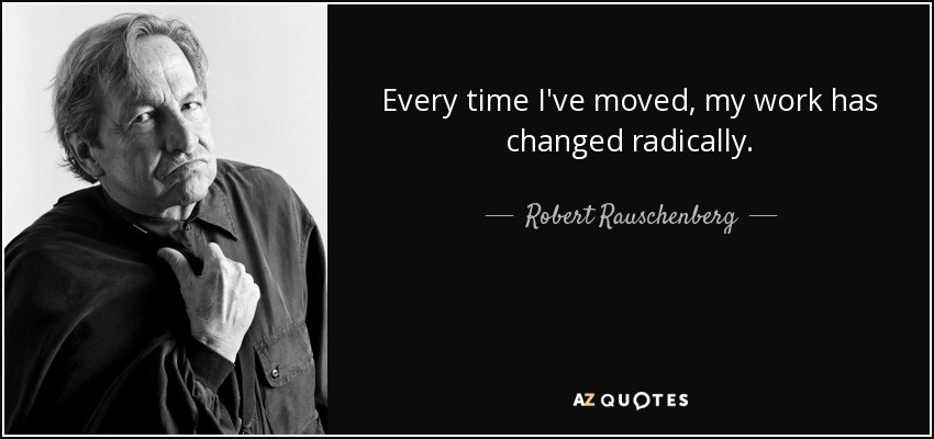 Every time I've moved, my work has changed radically. - Robert Rauschenberg