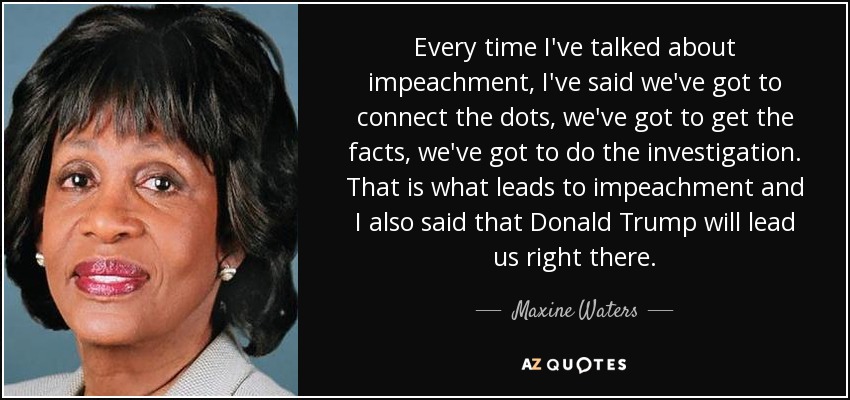 Every time I've talked about impeachment, I've said we've got to connect the dots, we've got to get the facts, we've got to do the investigation. That is what leads to impeachment and I also said that Donald Trump will lead us right there. - Maxine Waters