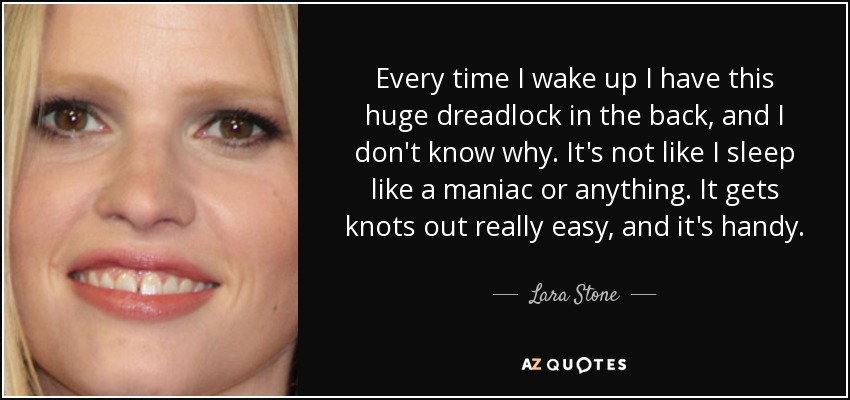 Every time I wake up I have this huge dreadlock in the back, and I don't know why. It's not like I sleep like a maniac or anything. It gets knots out really easy, and it's handy. - Lara Stone