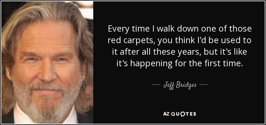 Every time I walk down one of those red carpets, you think I'd be used to it after all these years, but it's like it's happening for the first time. - Jeff Bridges
