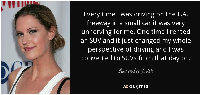Every time I was driving on the L.A. freeway in a small car it was very unnerving for me. One time I rented an SUV and it just changed my whole perspective of driving and I was converted to SUVs from that day on. - Lauren Lee Smith