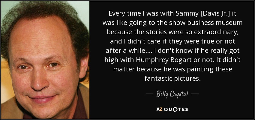 Every time I was with Sammy [Davis Jr.] it was like going to the show business museum because the stories were so extraordinary, and I didn't care if they were true or not after a while. ... I don't know if he really got high with Humphrey Bogart or not. It didn't matter because he was painting these fantastic pictures. - Billy Crystal
