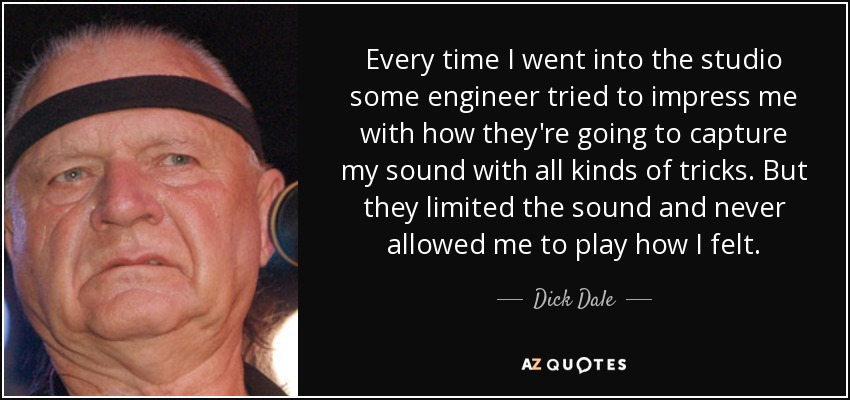Every time I went into the studio some engineer tried to impress me with how they're going to capture my sound with all kinds of tricks. But they limited the sound and never allowed me to play how I felt. - Dick Dale
