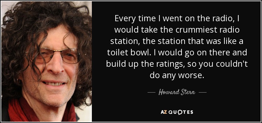 Every time I went on the radio, I would take the crummiest radio station, the station that was like a toilet bowl. I would go on there and build up the ratings, so you couldn't do any worse. - Howard Stern