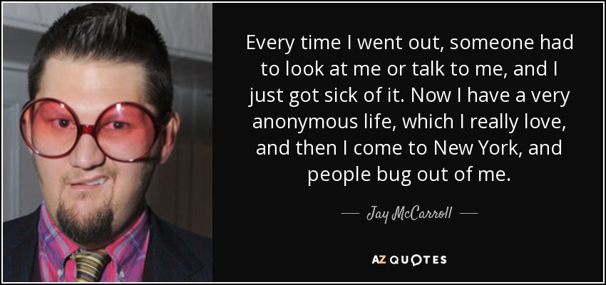 Every time I went out, someone had to look at me or talk to me, and I just got sick of it. Now I have a very anonymous life, which I really love, and then I come to New York, and people bug out of me. - Jay McCarroll