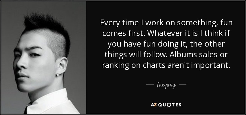 Every time I work on something, fun comes first. Whatever it is I think if you have fun doing it, the other things will follow. Albums sales or ranking on charts aren't important. - Taeyang