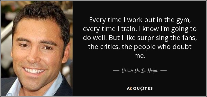 Every time I work out in the gym, every time I train, I know I'm going to do well. But I like surprising the fans, the critics, the people who doubt me. - Oscar De La Hoya