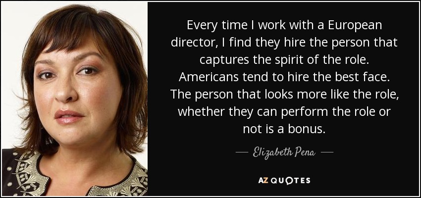 Every time I work with a European director, I find they hire the person that captures the spirit of the role. Americans tend to hire the best face. The person that looks more like the role, whether they can perform the role or not is a bonus. - Elizabeth Pena