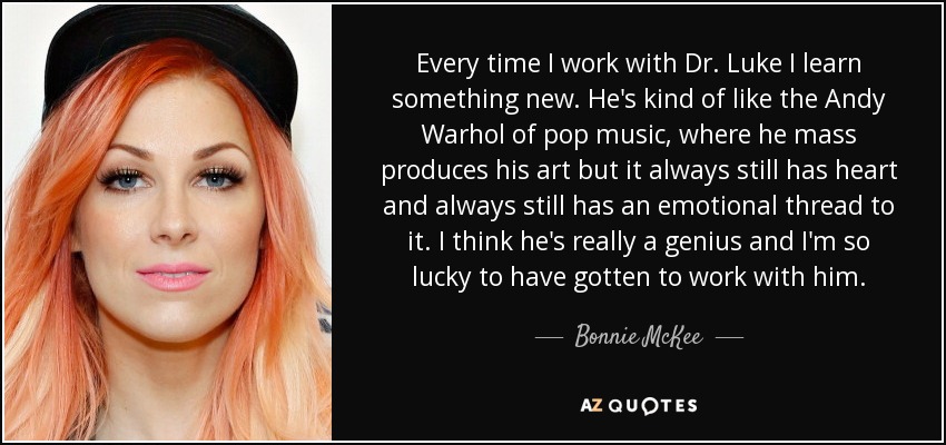 Every time I work with Dr. Luke I learn something new. He's kind of like the Andy Warhol of pop music, where he mass produces his art but it always still has heart and always still has an emotional thread to it. I think he's really a genius and I'm so lucky to have gotten to work with him. - Bonnie McKee