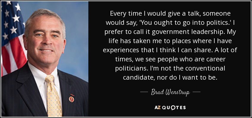 Every time I would give a talk, someone would say, 'You ought to go into politics.' I prefer to call it government leadership. My life has taken me to places where I have experiences that I think I can share. A lot of times, we see people who are career politicians. I'm not the conventional candidate, nor do I want to be. - Brad Wenstrup