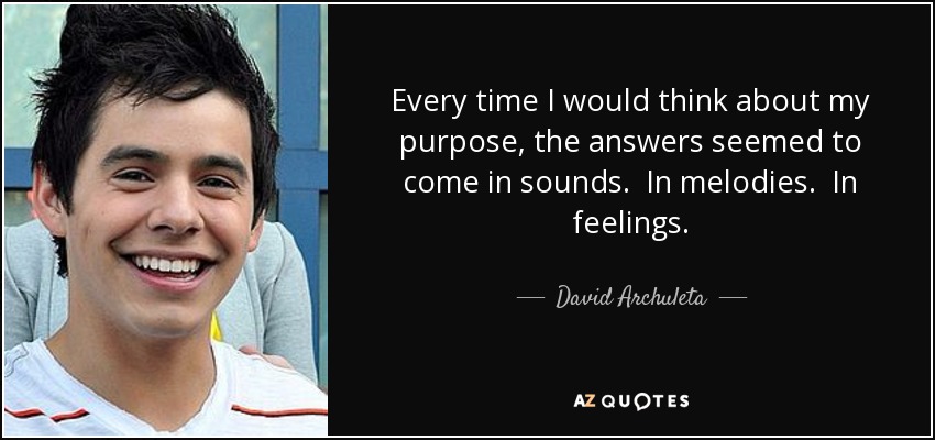 Every time I would think about my purpose, the answers seemed to come in sounds. In melodies. In feelings. - David Archuleta