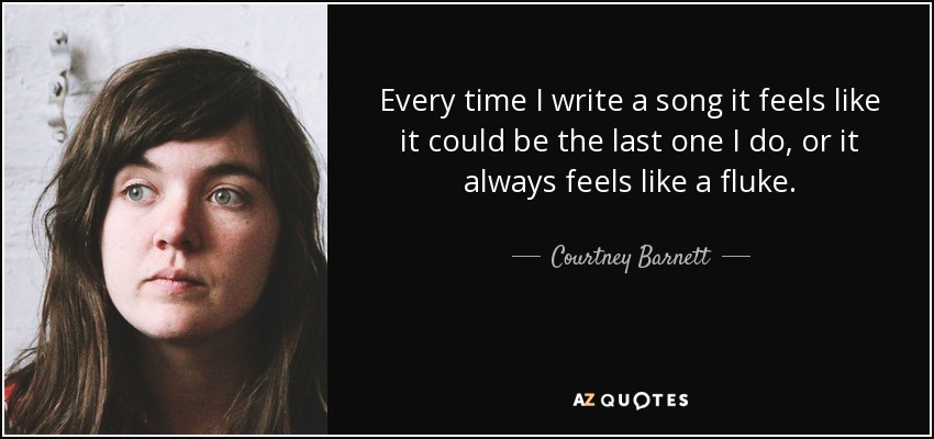 Every time I write a song it feels like it could be the last one I do, or it always feels like a fluke. - Courtney Barnett