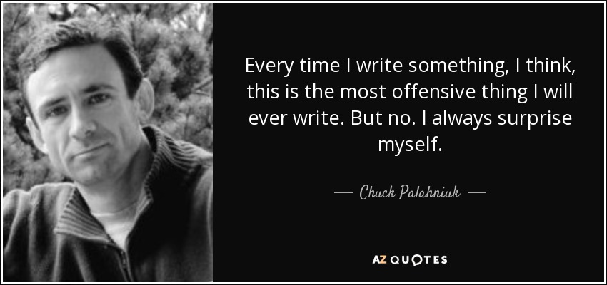 Every time I write something, I think, this is the most offensive thing I will ever write. But no. I always surprise myself. - Chuck Palahniuk