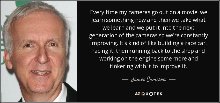 Every time my cameras go out on a movie, we learn something new and then we take what we learn and we put it into the next generation of the cameras so we're constantly improving. It's kind of like building a race car, racing it, then running back to the shop and working on the engine some more and tinkering with it to improve it. - James Cameron