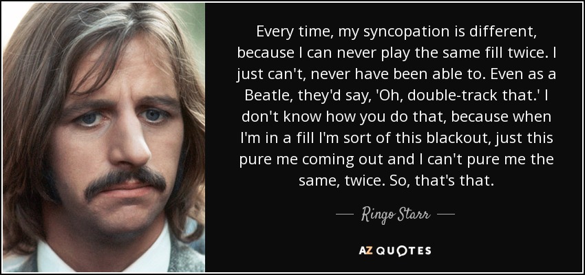 Every time, my syncopation is different, because I can never play the same fill twice. I just can't, never have been able to. Even as a Beatle, they'd say, 'Oh, double-track that.' I don't know how you do that, because when I'm in a fill I'm sort of this blackout, just this pure me coming out and I can't pure me the same, twice. So, that's that. - Ringo Starr