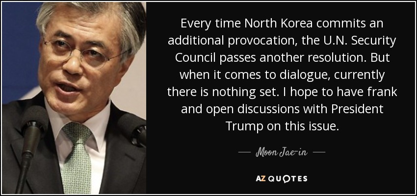 Every time North Korea commits an additional provocation, the U.N. Security Council passes another resolution. But when it comes to dialogue, currently there is nothing set. I hope to have frank and open discussions with President Trump on this issue. - Moon Jae-in