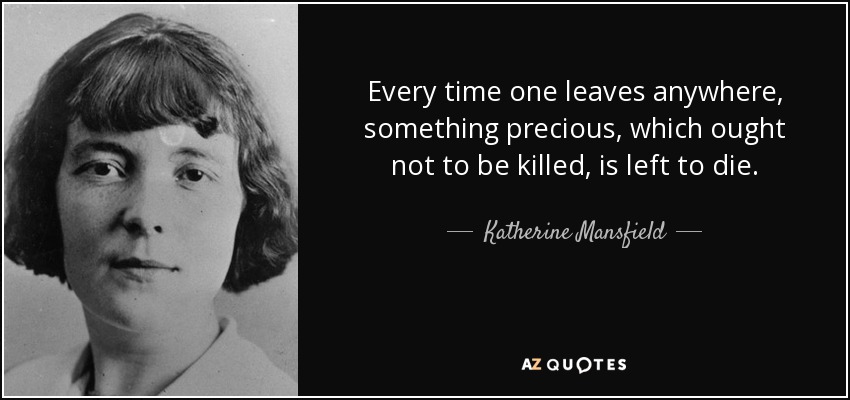 Every time one leaves anywhere, something precious, which ought not to be killed, is left to die. - Katherine Mansfield