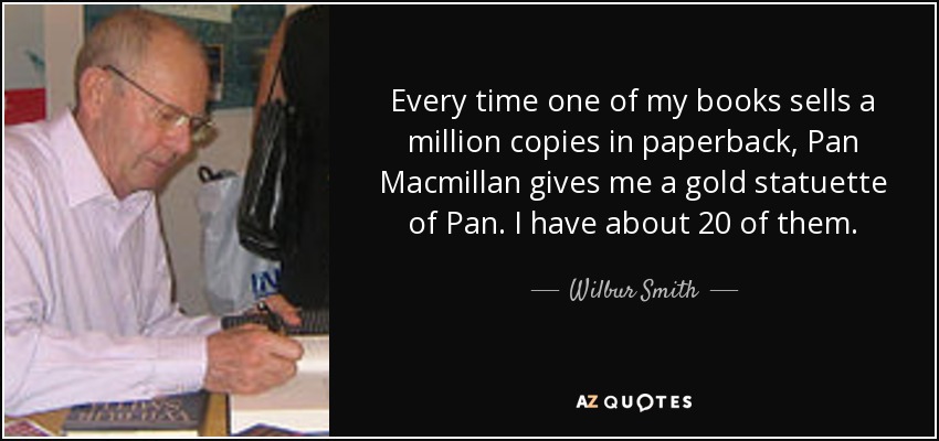 Every time one of my books sells a million copies in paperback, Pan Macmillan gives me a gold statuette of Pan. I have about 20 of them. - Wilbur Smith