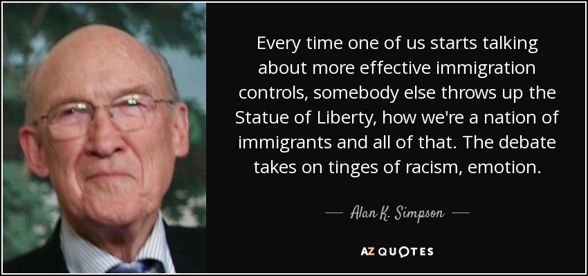 Every time one of us starts talking about more effective immigration controls, somebody else throws up the Statue of Liberty, how we're a nation of immigrants and all of that. The debate takes on tinges of racism, emotion. - Alan K. Simpson