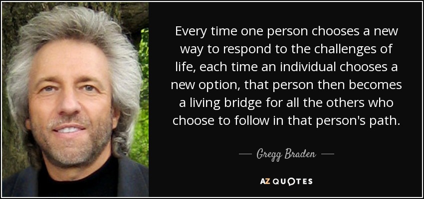 Every time one person chooses a new way to respond to the challenges of life, each time an individual chooses a new option, that person then becomes a living bridge for all the others who choose to follow in that person's path. - Gregg Braden