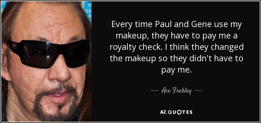 Every time Paul and Gene use my makeup, they have to pay me a royalty check. I think they changed the makeup so they didn't have to pay me. - Ace Frehley