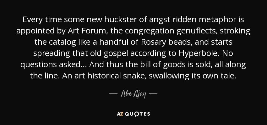 Every time some new huckster of angst-ridden metaphor is appointed by Art Forum, the congregation genuflects, stroking the catalog like a handful of Rosary beads, and starts spreading that old gospel according to Hyperbole. No questions asked... And thus the bill of goods is sold, all along the line. An art historical snake, swallowing its own tale. - Abe Ajay