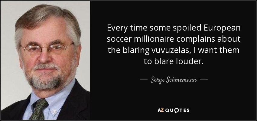 Every time some spoiled European soccer millionaire complains about the blaring vuvuzelas, I want them to blare louder. - Serge Schmemann