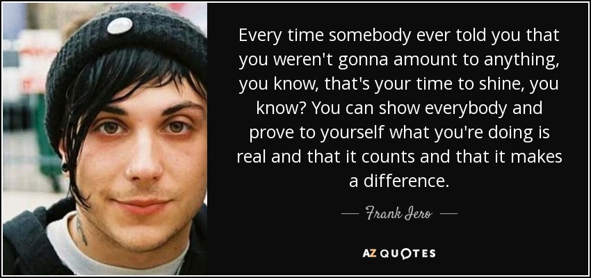 Every time somebody ever told you that you weren't gonna amount to anything, you know, that's your time to shine, you know? You can show everybody and prove to yourself what you're doing is real and that it counts and that it makes a difference. - Frank Iero