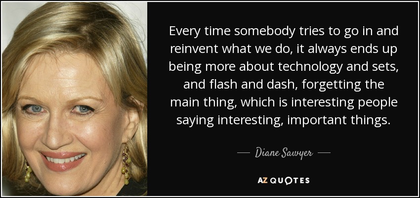 Every time somebody tries to go in and reinvent what we do, it always ends up being more about technology and sets, and flash and dash, forgetting the main thing, which is interesting people saying interesting, important things. - Diane Sawyer