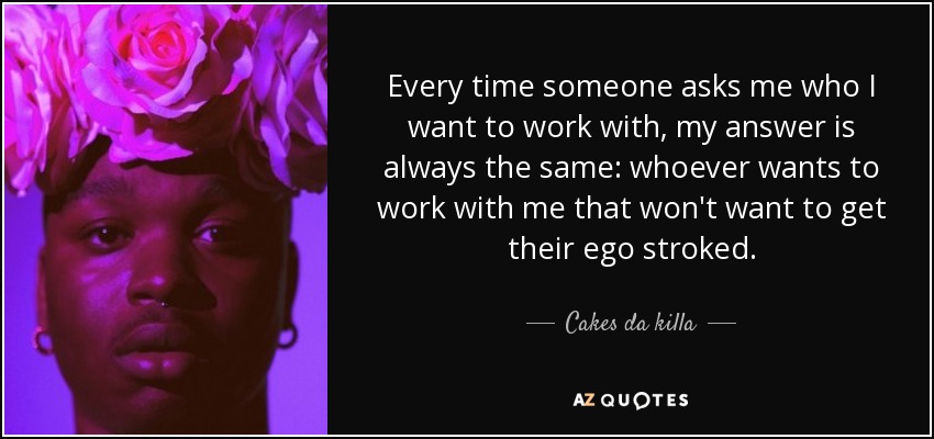 Every time someone asks me who I want to work with, my answer is always the same: whoever wants to work with me that won't want to get their ego stroked. - Cakes da killa