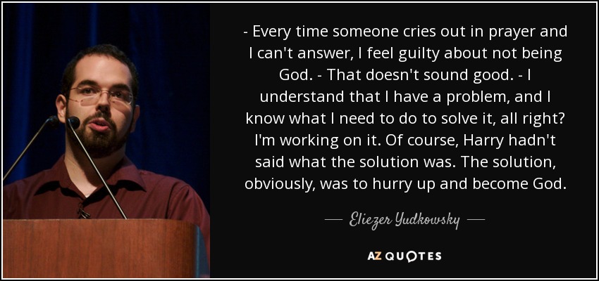 - Every time someone cries out in prayer and I can't answer, I feel guilty about not being God. - That doesn't sound good. - I understand that I have a problem, and I know what I need to do to solve it, all right? I'm working on it. Of course, Harry hadn't said what the solution was. The solution, obviously, was to hurry up and become God. - Eliezer Yudkowsky