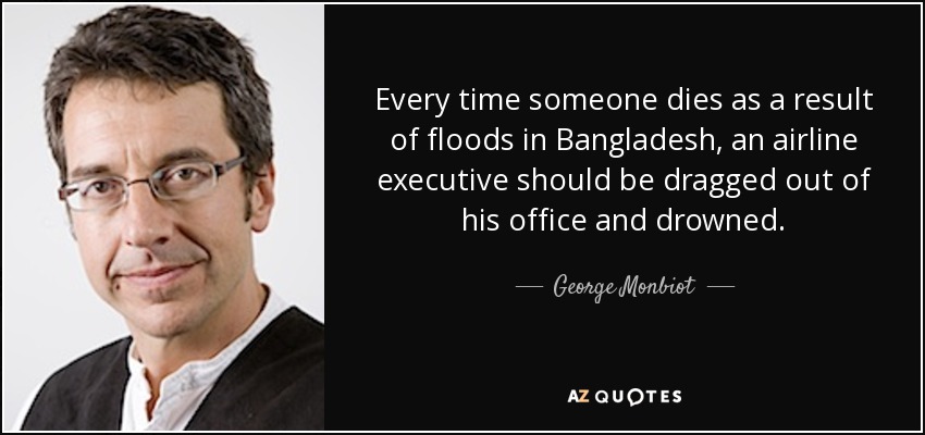 Every time someone dies as a result of floods in Bangladesh, an airline executive should be dragged out of his office and drowned. - George Monbiot