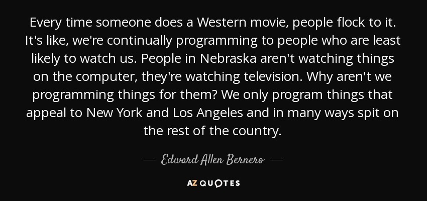 Every time someone does a Western movie, people flock to it. It's like, we're continually programming to people who are least likely to watch us. People in Nebraska aren't watching things on the computer, they're watching television. Why aren't we programming things for them? We only program things that appeal to New York and Los Angeles and in many ways spit on the rest of the country. - Edward Allen Bernero