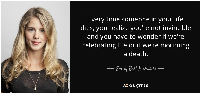 Every time someone in your life dies, you realize you're not invincible and you have to wonder if we're celebrating life or if we're mourning a death. - Emily Bett Rickards