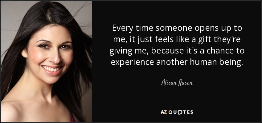 Every time someone opens up to me, it just feels like a gift they're giving me, because it's a chance to experience another human being. - Alison Rosen