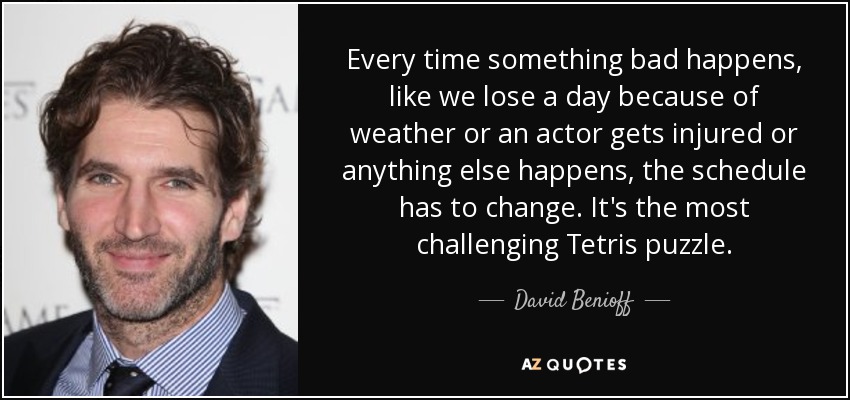 Every time something bad happens, like we lose a day because of weather or an actor gets injured or anything else happens, the schedule has to change. It's the most challenging Tetris puzzle. - David Benioff