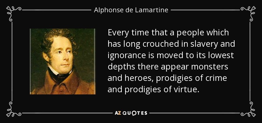 Every time that a people which has long crouched in slavery and ignorance is moved to its lowest depths there appear monsters and heroes, prodigies of crime and prodigies of virtue. - Alphonse de Lamartine