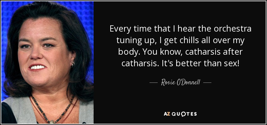 Every time that I hear the orchestra tuning up, I get chills all over my body. You know, catharsis after catharsis. It's better than sex! - Rosie O'Donnell