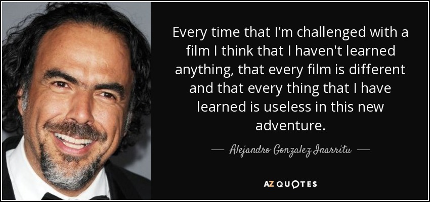 Every time that I'm challenged with a film I think that I haven't learned anything, that every film is different and that every thing that I have learned is useless in this new adventure. - Alejandro Gonzalez Inarritu