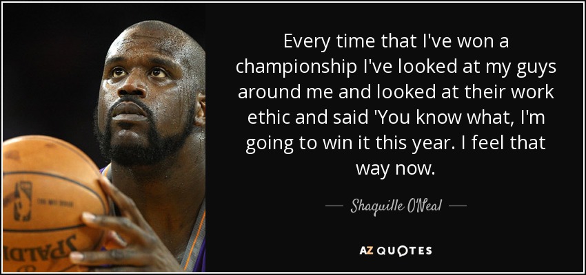 Every time that I've won a championship I've looked at my guys around me and looked at their work ethic and said 'You know what, I'm going to win it this year. I feel that way now. - Shaquille O'Neal