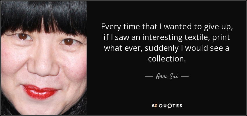 Every time that I wanted to give up, if I saw an interesting textile, print what ever, suddenly I would see a collection. - Anna Sui