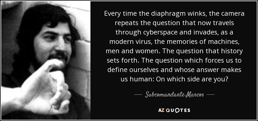 Every time the diaphragm winks, the camera repeats the question that now travels through cyberspace and invades, as a modern virus, the memories of machines, men and women. The question that history sets forth. The question which forces us to define ourselves and whose answer makes us human: On which side are you? - Subcomandante Marcos