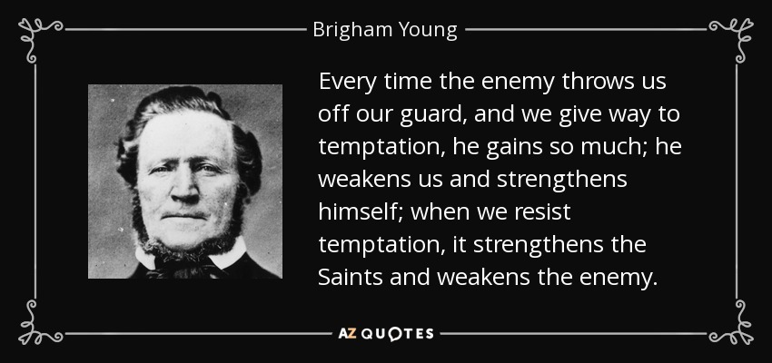 Every time the enemy throws us off our guard, and we give way to temptation, he gains so much; he weakens us and strengthens himself; when we resist temptation, it strengthens the Saints and weakens the enemy. - Brigham Young