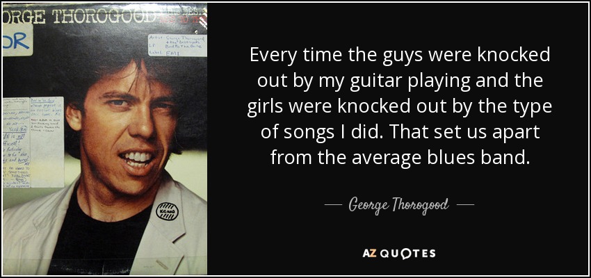 Every time the guys were knocked out by my guitar playing and the girls were knocked out by the type of songs I did. That set us apart from the average blues band. - George Thorogood