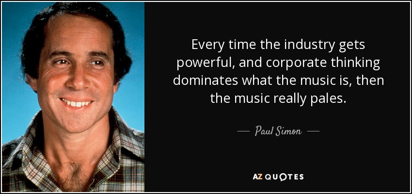Every time the industry gets powerful, and corporate thinking dominates what the music is, then the music really pales. - Paul Simon