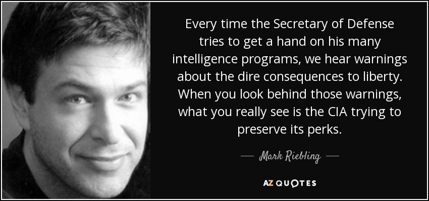 Every time the Secretary of Defense tries to get a hand on his many intelligence programs, we hear warnings about the dire consequences to liberty. When you look behind those warnings, what you really see is the CIA trying to preserve its perks. - Mark Riebling