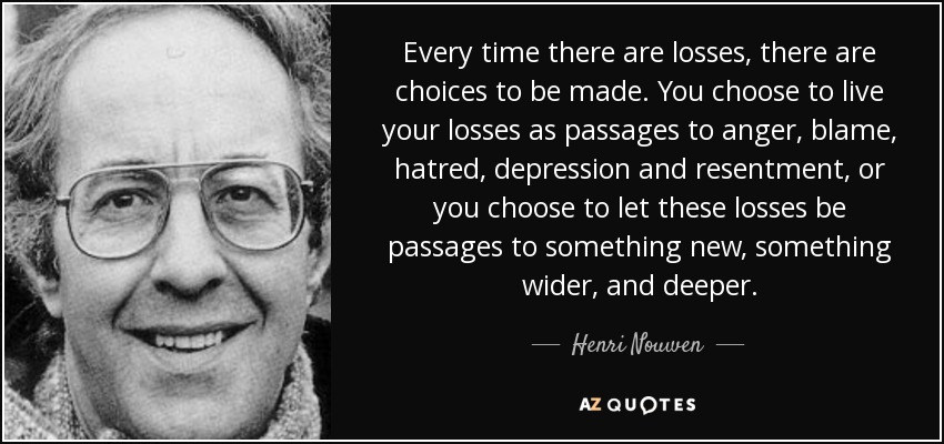 Every time there are losses, there are choices to be made. You choose to live your losses as passages to anger, blame, hatred, depression and resentment, or you choose to let these losses be passages to something new, something wider, and deeper. - Henri Nouwen Every time there are losses, there are choices to be made. You choose to live your losses as passages to anger, blame, hatred, depression and resentment, or you choose to let these losses be passages to something new, something wider, and deeper. - Henri Nouwen
