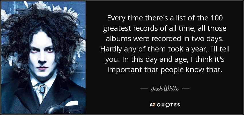 Every time there's a list of the 100 greatest records of all time, all those albums were recorded in two days. Hardly any of them took a year, I'll tell you. In this day and age, I think it's important that people know that. - Jack White